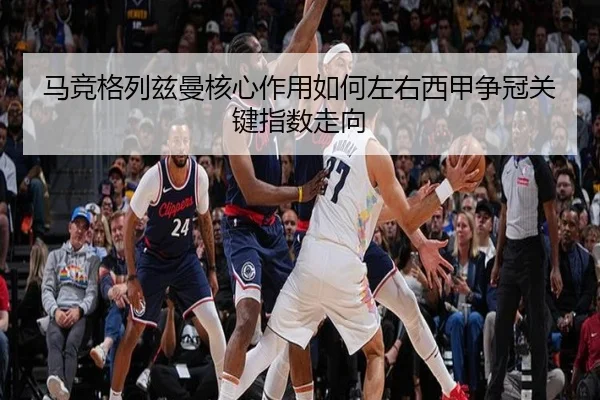马竞格列兹曼核心作用如何左右西甲争冠关键指数走向