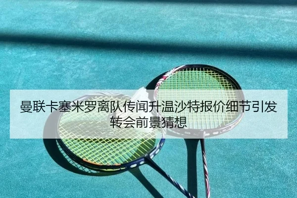 曼联卡塞米罗离队传闻升温沙特报价细节引发转会前景猜想